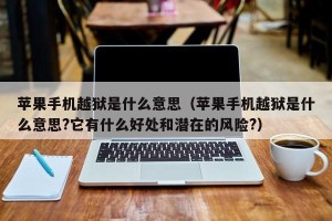 苹果手机越狱是什么意思（苹果手机越狱是什么意思?它有什么好处和潜在的风险?）